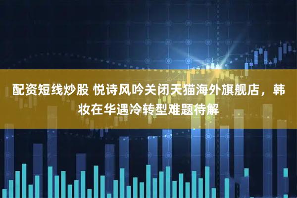 配资短线炒股 悦诗风吟关闭天猫海外旗舰店，韩妆在华遇冷转型难题待解