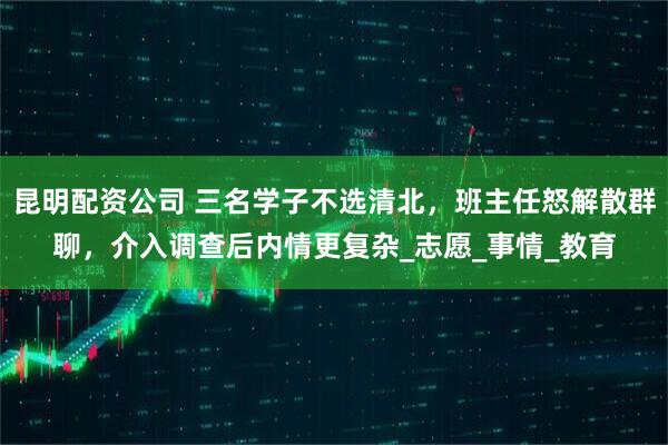 昆明配资公司 三名学子不选清北，班主任怒解散群聊，介入调查后内情更复杂_志愿_事情_教育