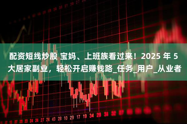 配资短线炒股 宝妈、上班族看过来！2025 年 5 大居家副业，轻松开启赚钱路_任务_用户_从业者