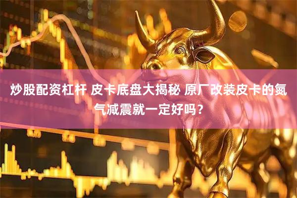 炒股配资杠杆 皮卡底盘大揭秘 原厂改装皮卡的氮气减震就一定好吗？