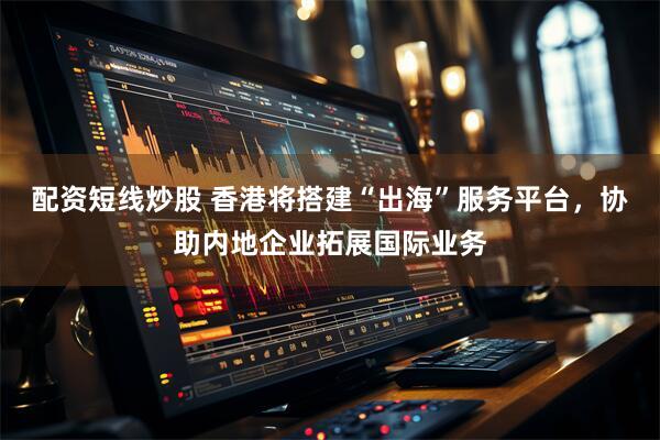 配资短线炒股 香港将搭建“出海”服务平台，协助内地企业拓展国际业务