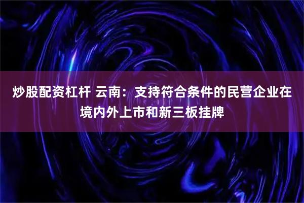 炒股配资杠杆 云南：支持符合条件的民营企业在境内外上市和新三板挂牌