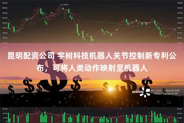 昆明配资公司 宇树科技机器人关节控制新专利公布，可将人类动作映射至机器人