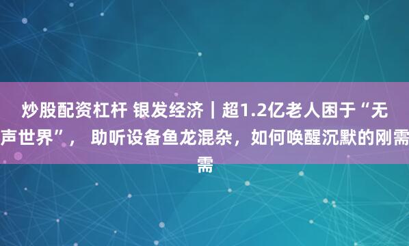 炒股配资杠杆 银发经济｜超1.2亿老人困于“无声世界”， 助听设备鱼龙混杂，如何唤醒沉默的刚需