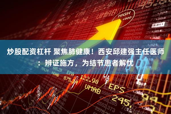 炒股配资杠杆 聚焦肺健康！西安邱建强主任医师：辨证施方，为结节患者解忧