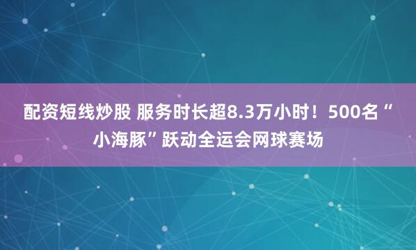 配资短线炒股 服务时长超8.3万小时！500名“小海豚”跃动全运会网球赛场