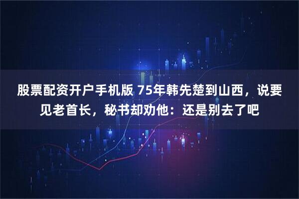 股票配资开户手机版 75年韩先楚到山西，说要见老首长，秘书却劝他：还是别去了吧