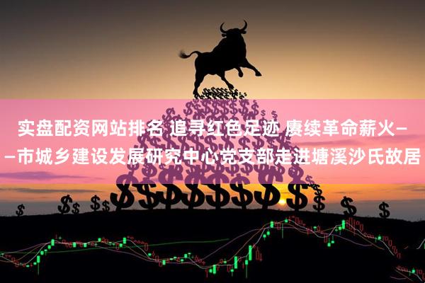 实盘配资网站排名 追寻红色足迹 赓续革命薪火——市城乡建设发展研究中心党支部走进塘溪沙氏故居