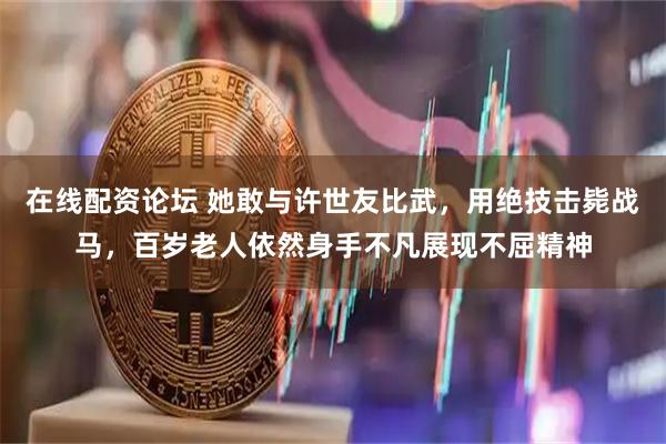 在线配资论坛 她敢与许世友比武，用绝技击毙战马，百岁老人依然身手不凡展现不屈精神