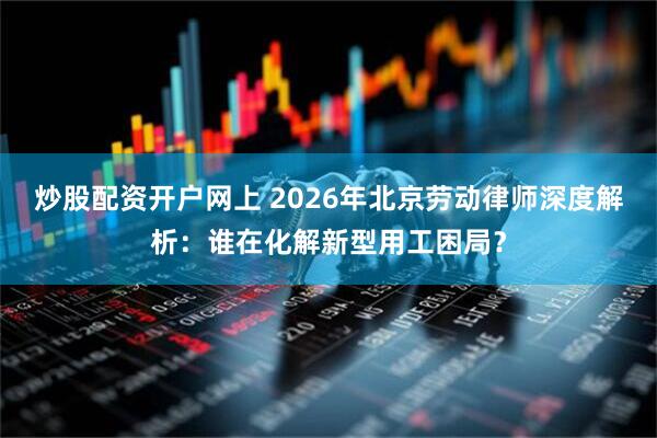 炒股配资开户网上 2026年北京劳动律师深度解析：谁在化解新型用工困局？