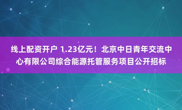 线上配资开户 1.23亿元！北京中日青年交流中心有限公司综合能源托管服务项目公开招标