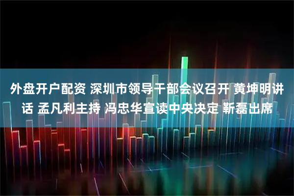 外盘开户配资 深圳市领导干部会议召开 黄坤明讲话 孟凡利主持 冯忠华宣读中央决定 靳磊出席