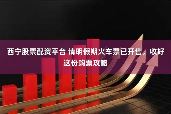 西宁股票配资平台 清明假期火车票已开售，收好这份购票攻略