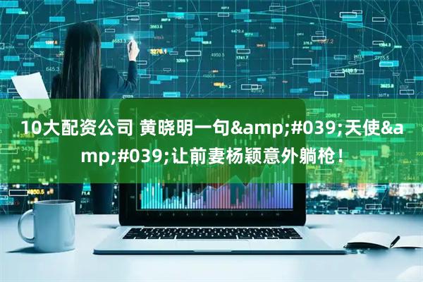 10大配资公司 黄晓明一句'天使'让前妻杨颖意外躺枪！