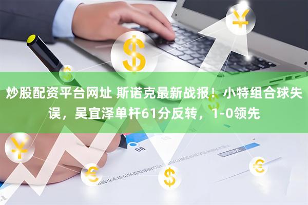 炒股配资平台网址 斯诺克最新战报！小特组合球失误，吴宜泽单杆61分反转，1-0领先